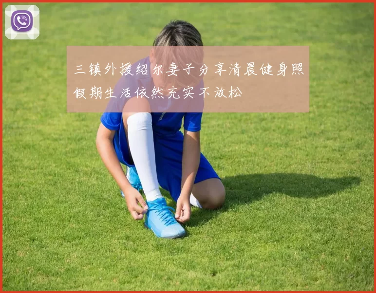 三镇外援绍尔妻子分享清晨健身照假期生活依然充实不放松
