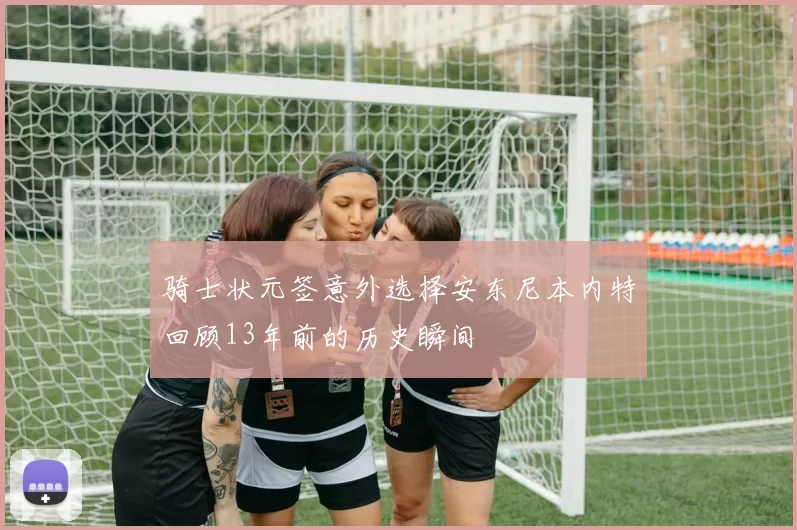 骑士状元签意外选择安东尼本内特回顾13年前的历史瞬间