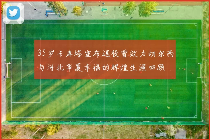 35岁卡库塔宣布退役曾效力切尔西与河北华夏幸福的辉煌生涯回顾