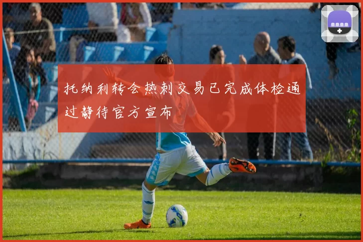 托纳利转会热刺交易已完成体检通过静待官方宣布