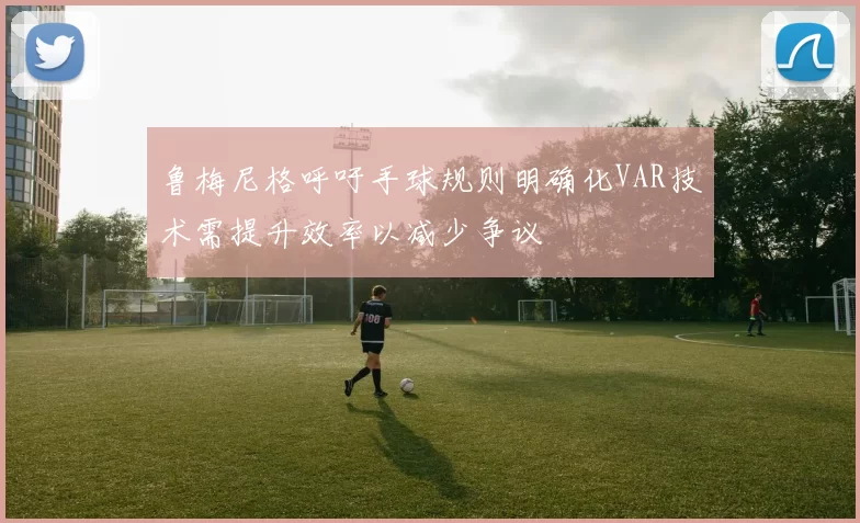 鲁梅尼格呼吁手球规则明确化VAR技术需提升效率以减少争议