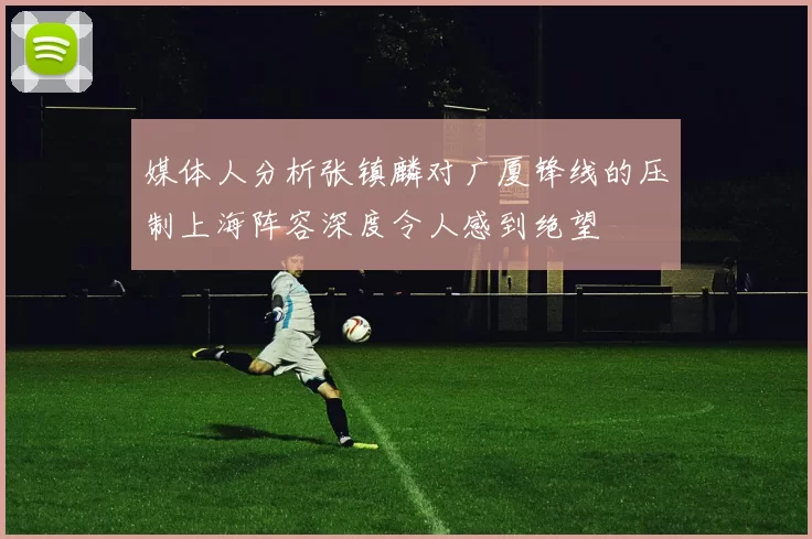 媒体人分析张镇麟对广厦锋线的压制上海阵容深度令人感到绝望