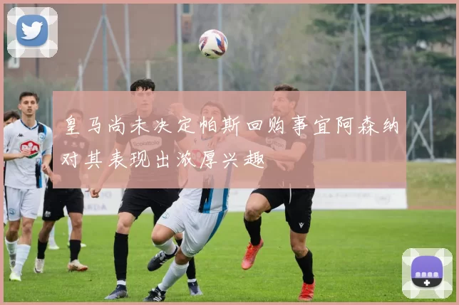 皇马尚未决定帕斯回购事宜阿森纳对其表现出浓厚兴趣