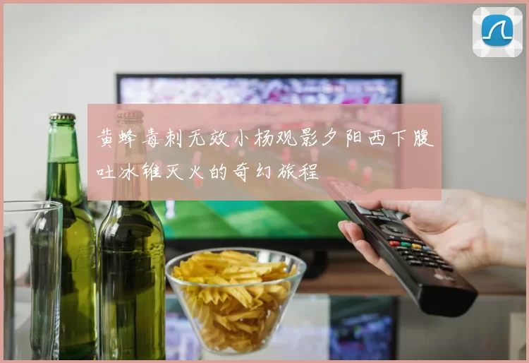 黄蜂毒刺无效小杨观影夕阳西下腹吐冰锥灭火的奇幻旅程