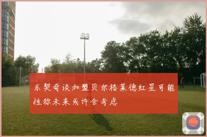 东契奇谈加盟贝尔格莱德红星可能性称未来或许会考虑