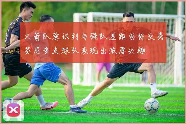 火箭队意识到与强队差距或将交易芬尼多支球队表现出浓厚兴趣