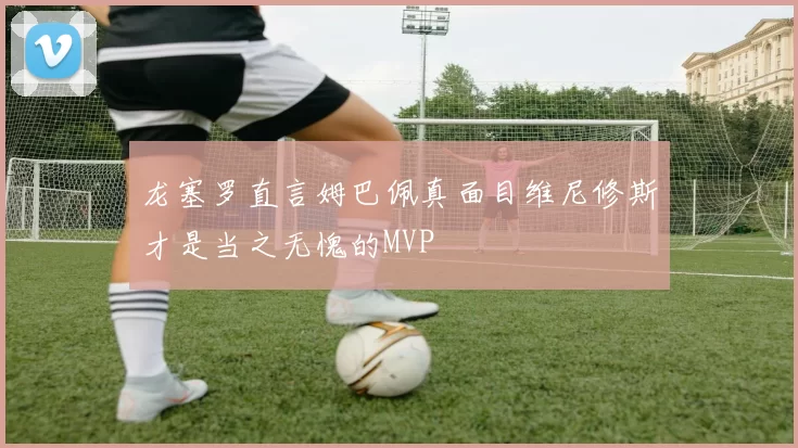 龙塞罗直言姆巴佩真面目维尼修斯才是当之无愧的MVP