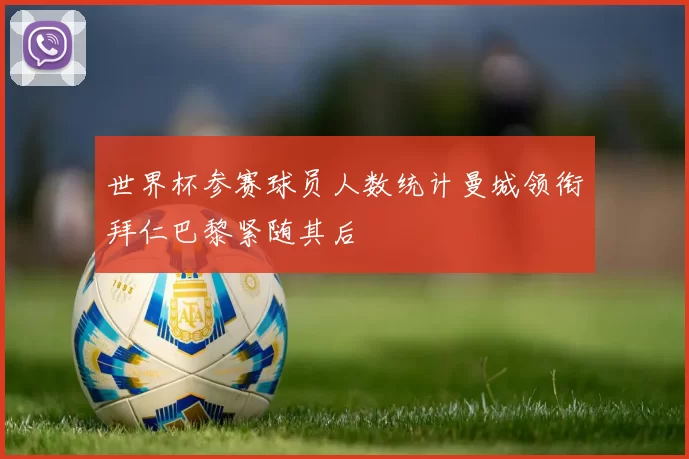 世界杯参赛球员人数统计曼城领衔拜仁巴黎紧随其后