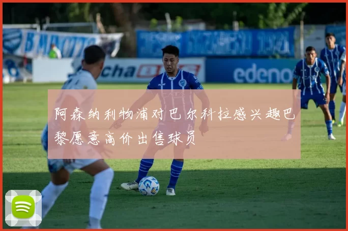 阿森纳利物浦对巴尔科拉感兴趣巴黎愿意高价出售球员