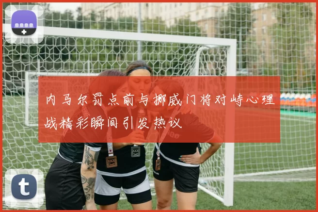 内马尔罚点前与挪威门将对峙心理战精彩瞬间引发热议