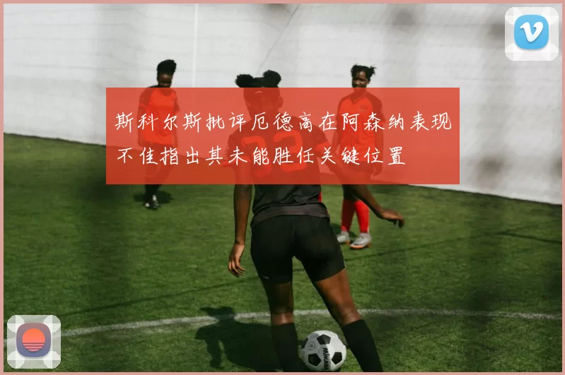 斯科尔斯批评厄德高在阿森纳表现不佳指出其未能胜任关键位置