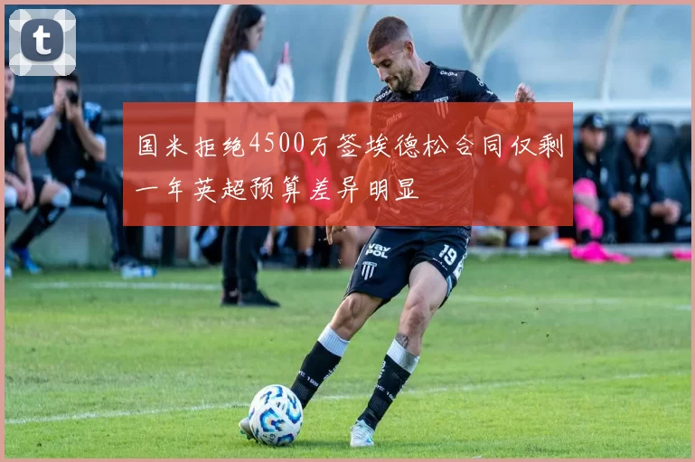 国米拒绝4500万签埃德松合同仅剩一年英超预算差异明显