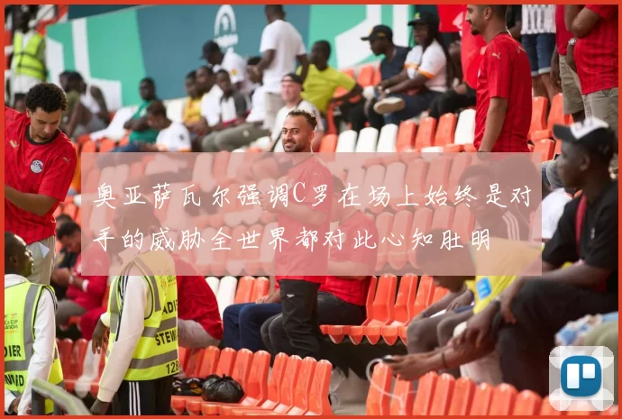 奥亚萨瓦尔强调C罗在场上始终是对手的威胁全世界都对此心知肚明