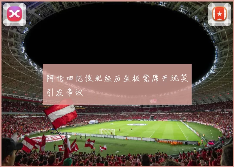 阿伦回忆技犯经历坐板凳席开玩笑引发争议