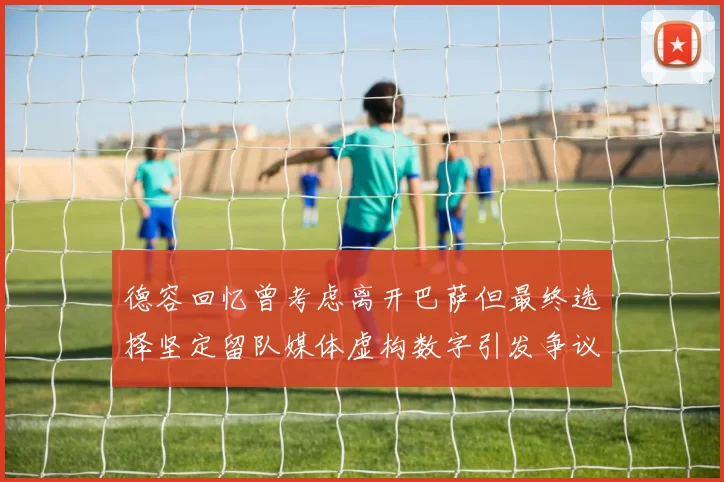 德容回忆曾考虑离开巴萨但最终选择坚定留队媒体虚构数字引发争议