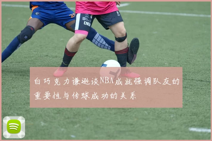 白巧克力谦逊谈NBA成就强调队友的重要性与传球成功的关系