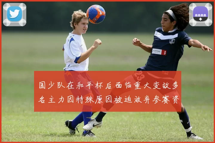 国少队在和平杯后面临重大变故多名主力因特殊原因被迫放弃参赛资格