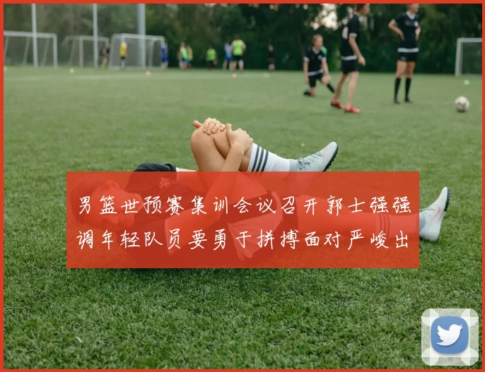 男篮世预赛集训会议召开郭士强强调年轻队员要勇于拼搏面对严峻出线形势
