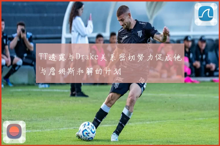 TT透露与Drake关系密切努力促成他与詹姆斯和解的计划