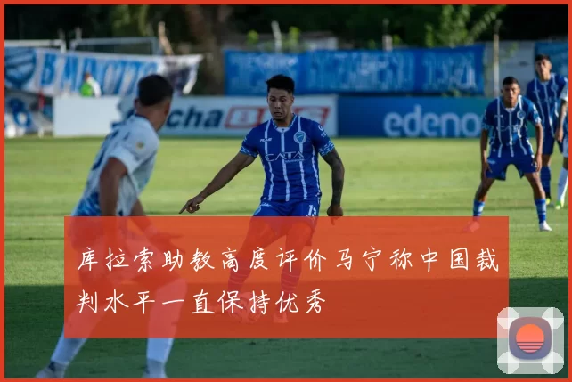 库拉索助教高度评价马宁称中国裁判水平一直保持优秀