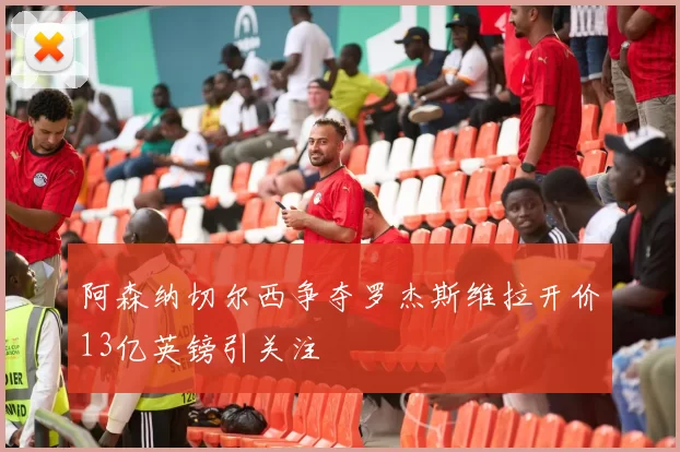 阿森纳切尔西争夺罗杰斯维拉开价13亿英镑引关注