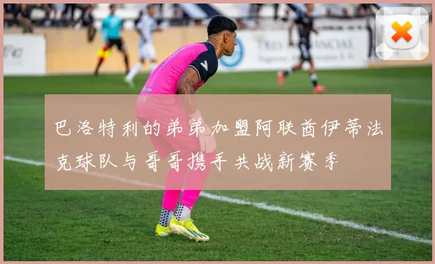 巴洛特利的弟弟加盟阿联酋伊蒂法克球队与哥哥携手共战新赛季