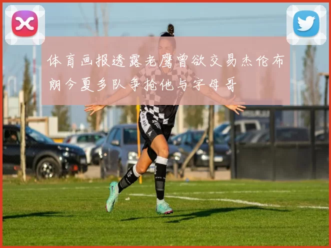 体育画报透露老鹰曾欲交易杰伦布朗今夏多队争抢他与字母哥